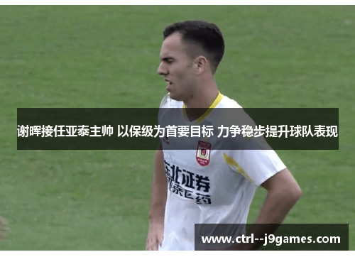 谢晖接任亚泰主帅 以保级为首要目标 力争稳步提升球队表现