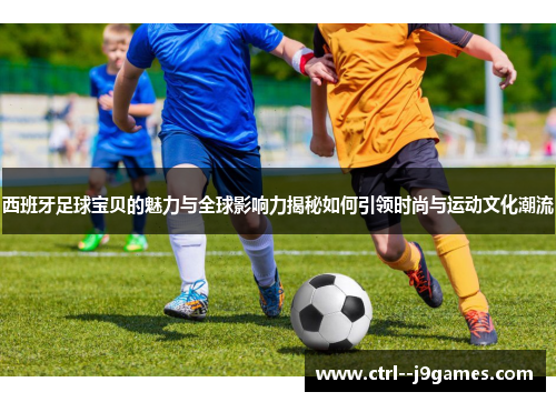 西班牙足球宝贝的魅力与全球影响力揭秘如何引领时尚与运动文化潮流