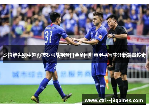 沙拉维告别中超再披罗马战袍昔日金童回归意甲书写生涯新篇章传奇