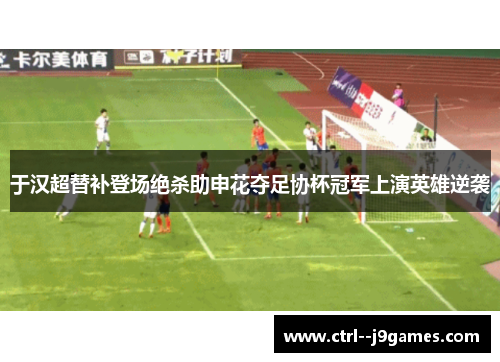 于汉超替补登场绝杀助申花夺足协杯冠军上演英雄逆袭 于汉超替补登场绝杀助申花夺足协杯冠军上演英雄逆袭
